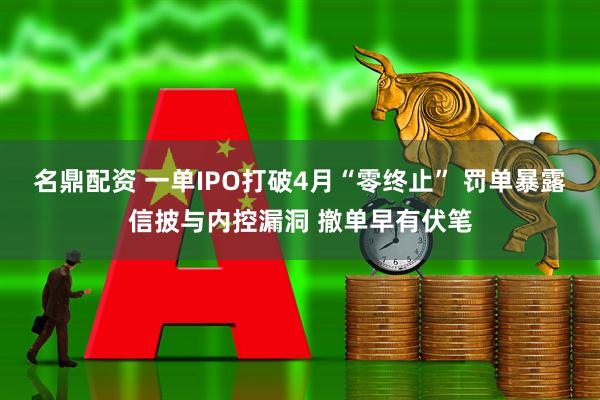 名鼎配资 一单IPO打破4月“零终止” 罚单暴露信披与内控漏洞 撤单早有伏笔