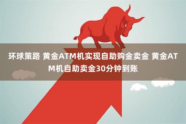 环球策路 黄金ATM机实现自助购金卖金 黄金ATM机自助卖金30分钟到账