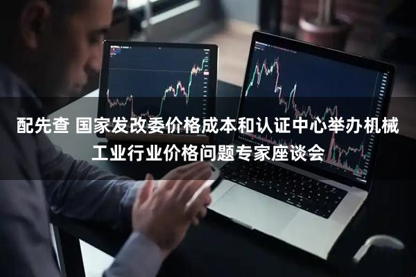 配先查 国家发改委价格成本和认证中心举办机械工业行业价格问题专家座谈会