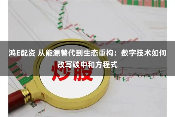 鸿E配资 从能源替代到生态重构：数字技术如何改写碳中和方程式