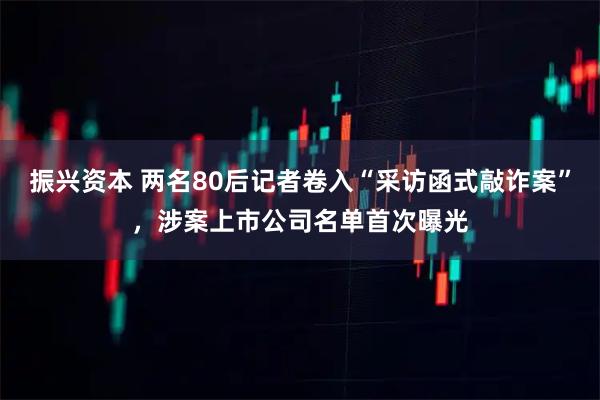 振兴资本 两名80后记者卷入“采访函式敲诈案”，涉案上市公司名单首次曝光