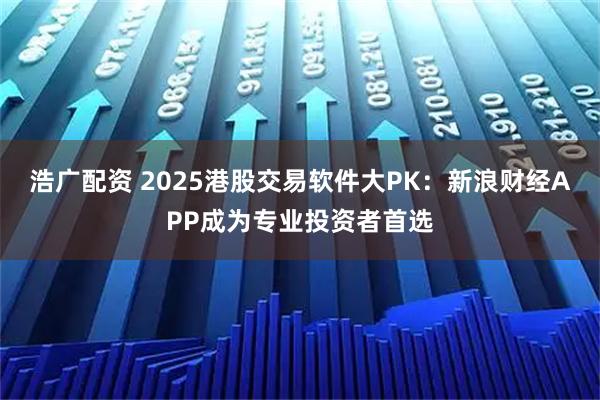 浩广配资 2025港股交易软件大PK：新浪财经APP成为专业投资者首选