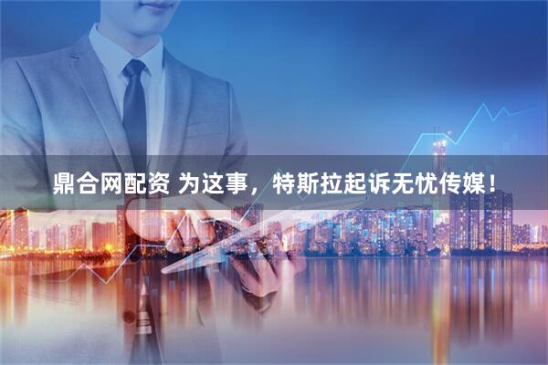 鼎合网配资 为这事，特斯拉起诉无忧传媒！