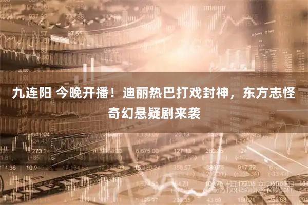 九连阳 今晚开播！迪丽热巴打戏封神，东方志怪奇幻悬疑剧来袭