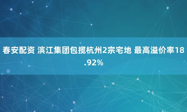 春安配资 滨江集团包揽杭州2宗宅地 最高溢价率18.92%