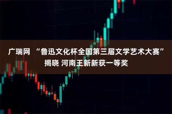 广瑞网  “鲁迅文化杯全国第三届文学艺术大赛”揭晓 河南王新新获一等奖