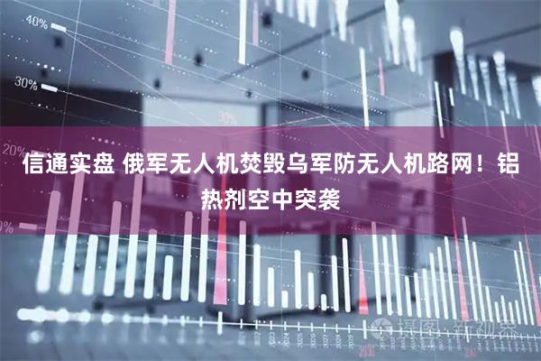 信通实盘 俄军无人机焚毁乌军防无人机路网！铝热剂空中突袭