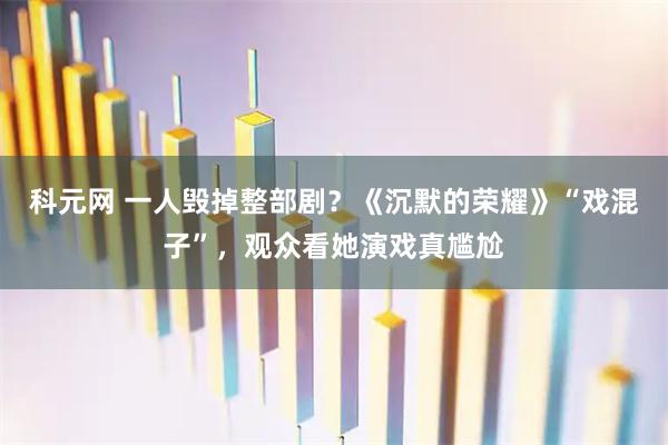 科元网 一人毁掉整部剧？《沉默的荣耀》“戏混子”，观众看她演戏真尴尬