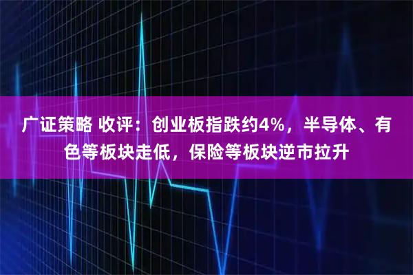 广证策略 收评：创业板指跌约4%，半导体、有色等板块走低，保险等板块逆市拉升