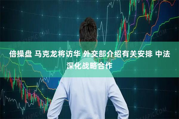 倍操盘 马克龙将访华 外交部介绍有关安排 中法深化战略合作