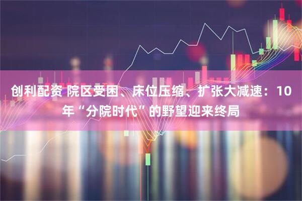 创利配资 院区受困、床位压缩、扩张大减速：10年“分院时代”的野望迎来终局