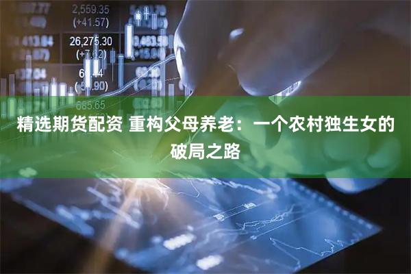 精选期货配资 重构父母养老：一个农村独生女的破局之路