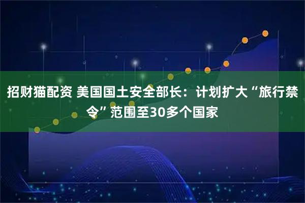 招财猫配资 美国国土安全部长：计划扩大“旅行禁令”范围至30多个国家