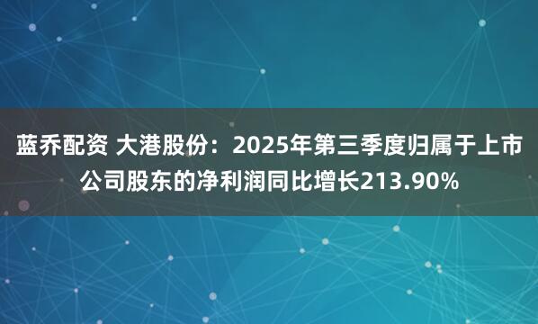 蓝乔配资 大港股份：2025年第三季度归属于上市公司股东的净利润同比增长213.90%