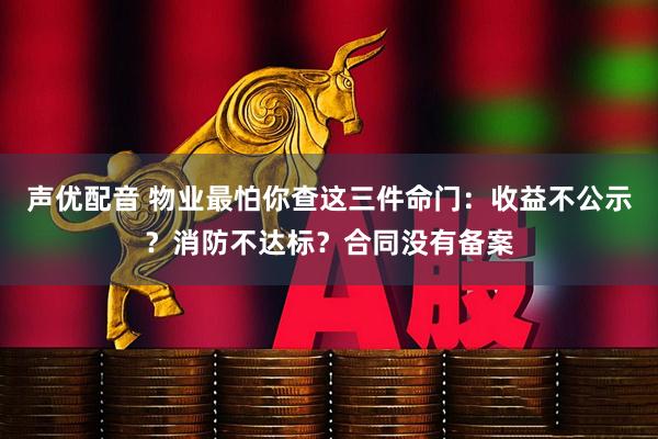 声优配音 物业最怕你查这三件命门：收益不公示？消防不达标？合同没有备案