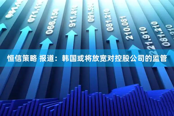 恒信策略 报道：韩国或将放宽对控股公司的监管