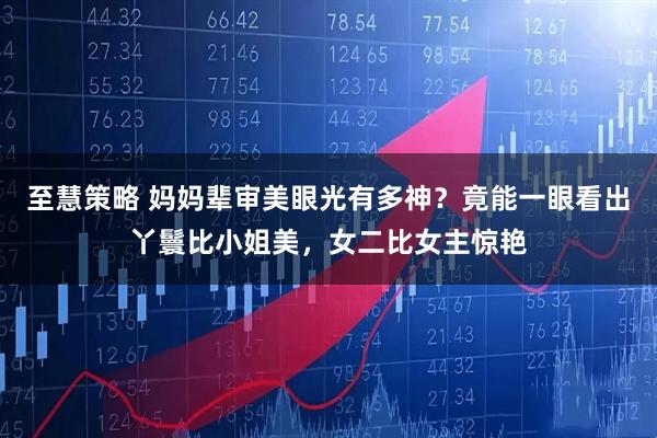 至慧策略 妈妈辈审美眼光有多神？竟能一眼看出丫鬟比小姐美，女二比女主惊艳