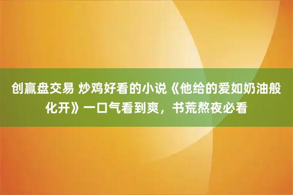创赢盘交易 炒鸡好看的小说《他给的爱如奶油般化开》一口气看到爽，书荒熬夜必看