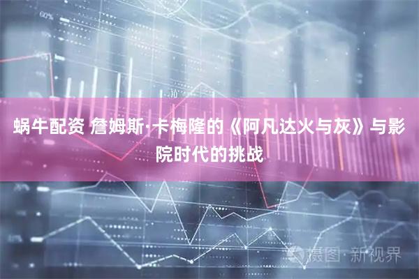 蜗牛配资 詹姆斯·卡梅隆的《阿凡达火与灰》与影院时代的挑战