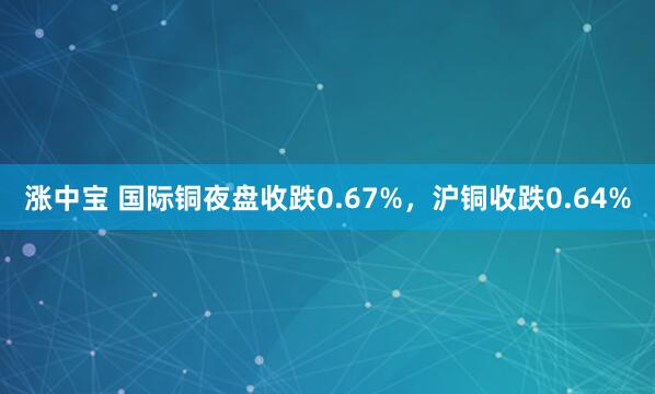涨中宝 国际铜夜盘收跌0.67%，沪铜收跌0.64%