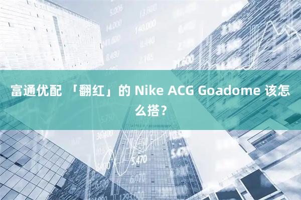 富通优配 「翻红」的 Nike ACG Goadome 该怎么搭？