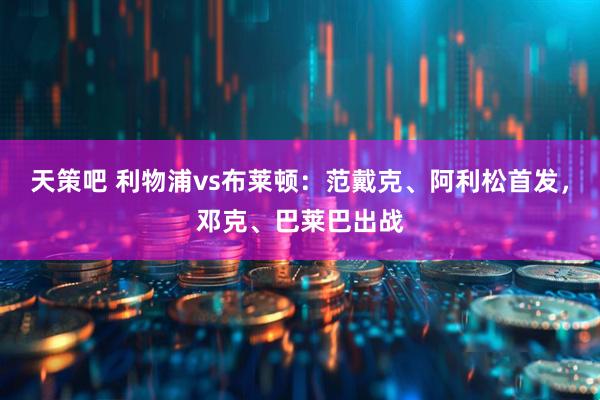 天策吧 利物浦vs布莱顿：范戴克、阿利松首发，邓克、巴莱巴出战