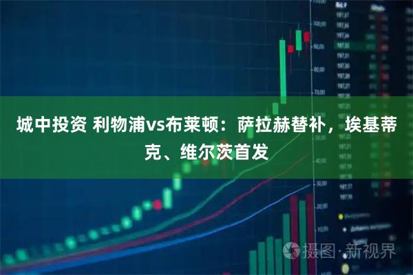 城中投资 利物浦vs布莱顿：萨拉赫替补，埃基蒂克、维尔茨首发