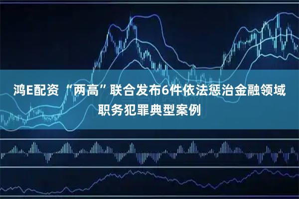 鸿E配资 “两高”联合发布6件依法惩治金融领域职务犯罪典型案例