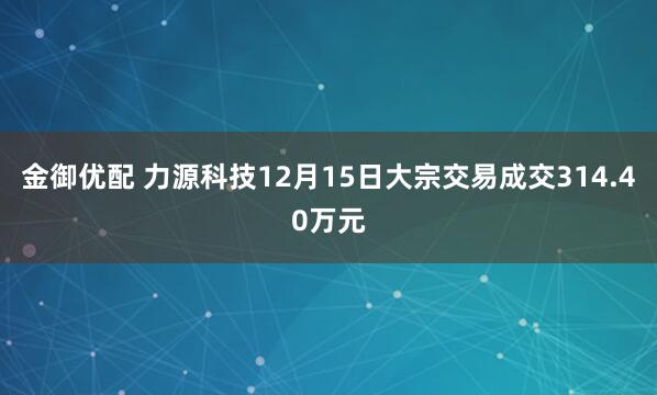 金御优配 力源科技12月15日大宗交易成交314.40万元