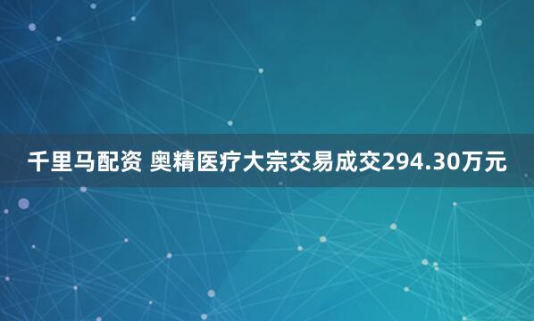 千里马配资 奥精医疗大宗交易成交294.30万元